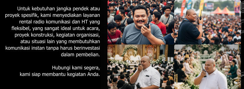 Untuk kebutuhan jangka pendek atau proyek spesifik, kami menyediakan layanan rental radio komunikasi dan HT yang fleksibel, yang sangat ideal untuk acara, proyek konstruksi, kegiatan organisasi, atau situasi lain yang membutuhkan komunikasi instan tanpa harus berinvestasi dalam pembelian.  Hubungi kami segera,  kami siap membantu kegiatan Anda.